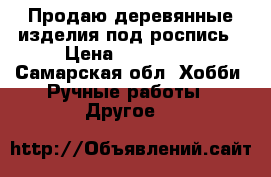Продаю деревянные изделия под роспись › Цена ­ 100-150 - Самарская обл. Хобби. Ручные работы » Другое   